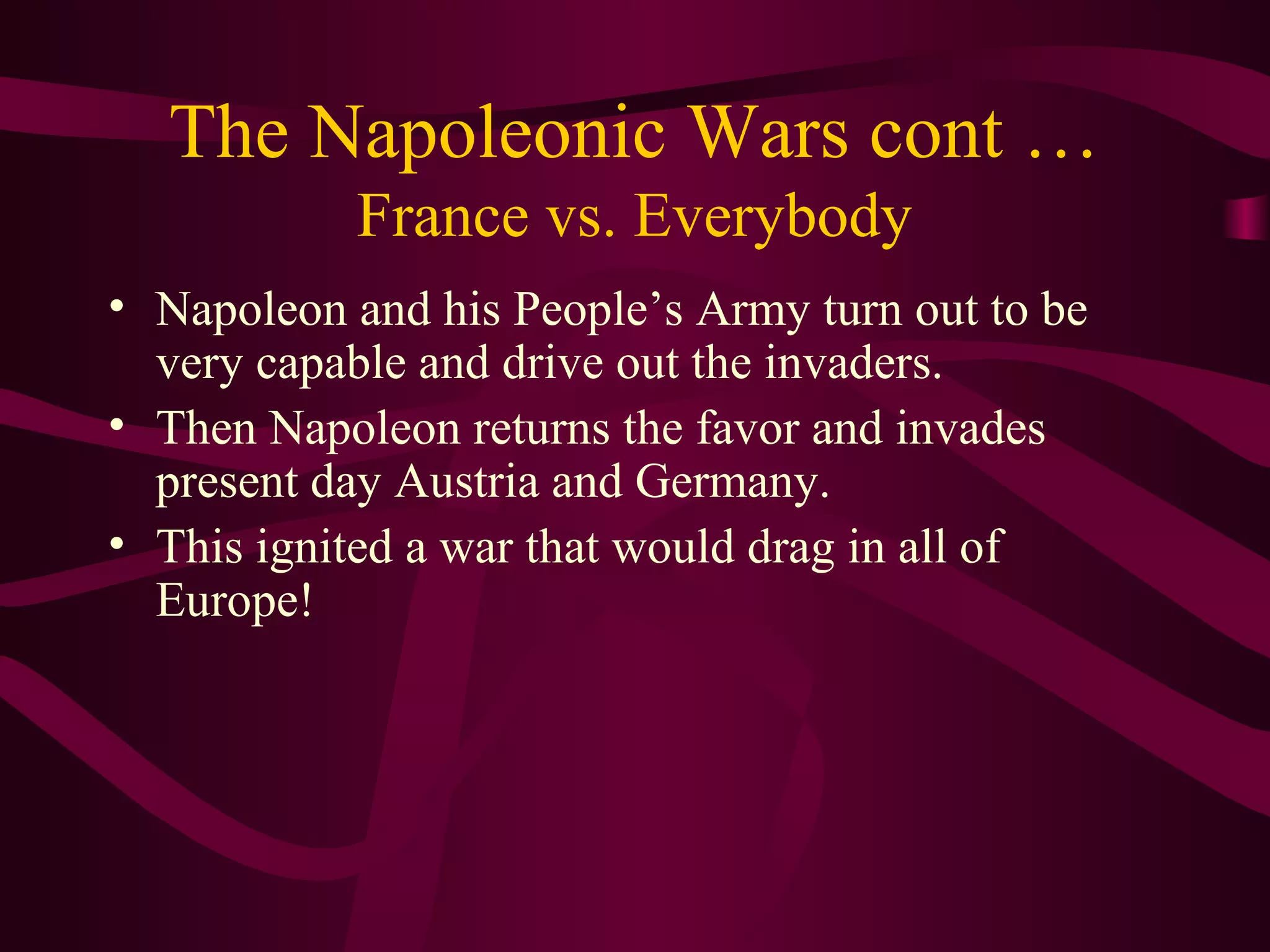 The Napoleonic Wars cont …
           France vs. Everybody
• Napoleon and his People’s Army turn out to be
  very capable and drive out the invaders.
• Then Napoleon returns the favor and invades
  present day Austria and Germany.
• This ignited a war that would drag in all of
  Europe!
 