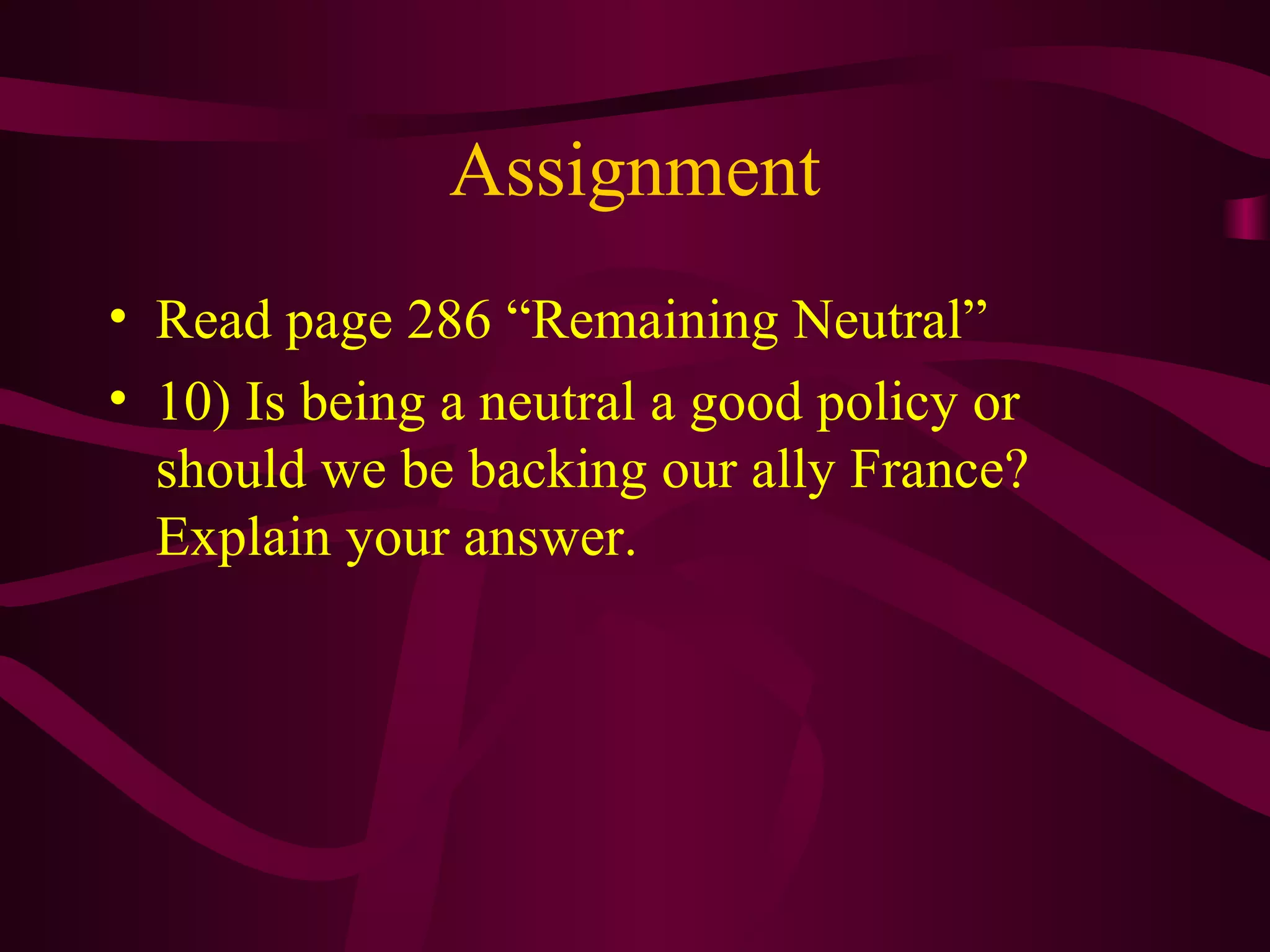 Assignment
• Read page 286 “Remaining Neutral”
• 10) Is being a neutral a good policy or
  should we be backing our ally France?
  Explain your answer.
 