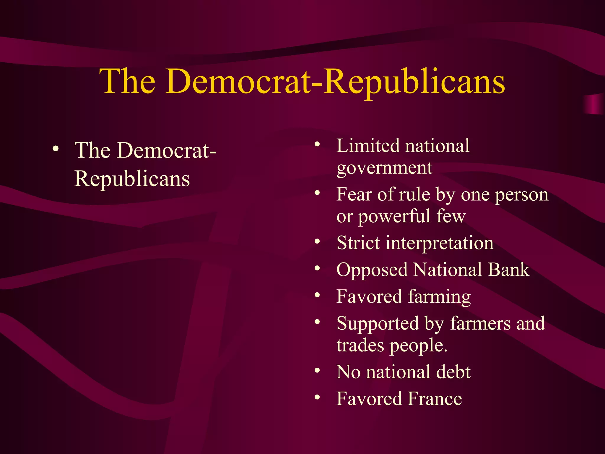 The Democrat-Republicans
• The Democrat-   • Limited national
                    government
  Republicans
                  • Fear of rule by one person
                    or powerful few
                  • Strict interpretation
                  • Opposed National Bank
                  • Favored farming
                  • Supported by farmers and
                    trades people.
                  • No national debt
                  • Favored France
 
