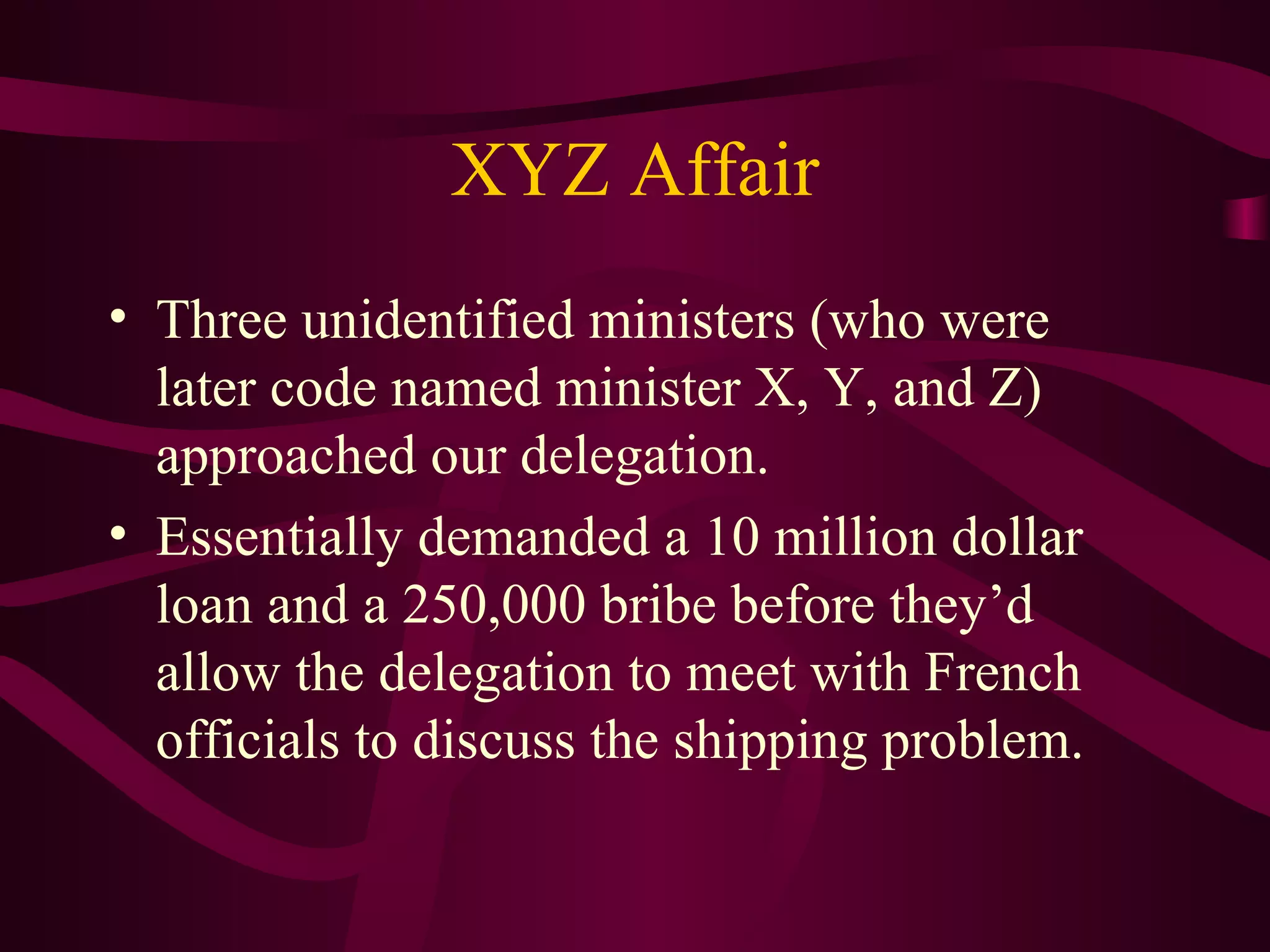 XYZ Affair
• Three unidentified ministers (who were
  later code named minister X, Y, and Z)
  approached our delegation.
• Essentially demanded a 10 million dollar
  loan and a 250,000 bribe before they’d
  allow the delegation to meet with French
  officials to discuss the shipping problem.
 