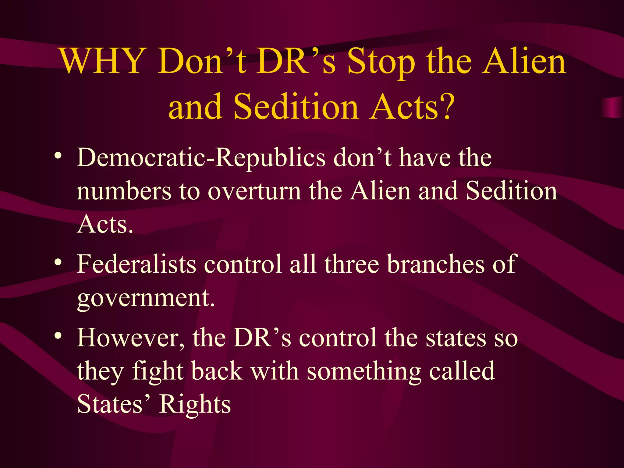 WHY Don’t DR’s Stop the Alien
    and Sedition Acts?
• Democratic-Republics don’t have the
  numbers to overturn the Alien and Sedition
  Acts.
• Federalists control all three branches of
  government.
• However, the DR’s control the states so
  they fight back with something called
  States’ Rights
 