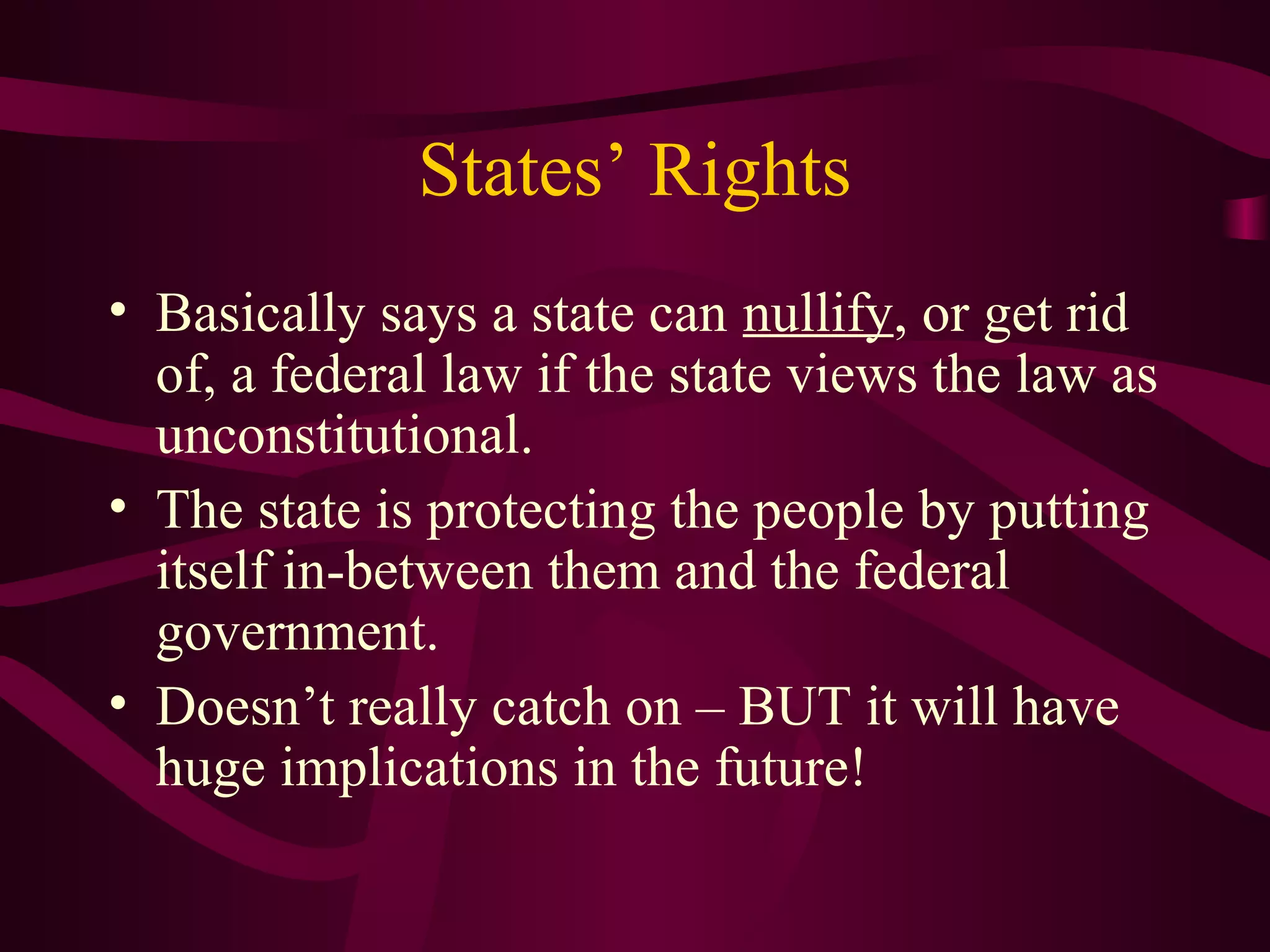 States’ Rights
• Basically says a state can nullify, or get rid
  of, a federal law if the state views the law as
  unconstitutional.
• The state is protecting the people by putting
  itself in-between them and the federal
  government.
• Doesn’t really catch on – BUT it will have
  huge implications in the future!
 