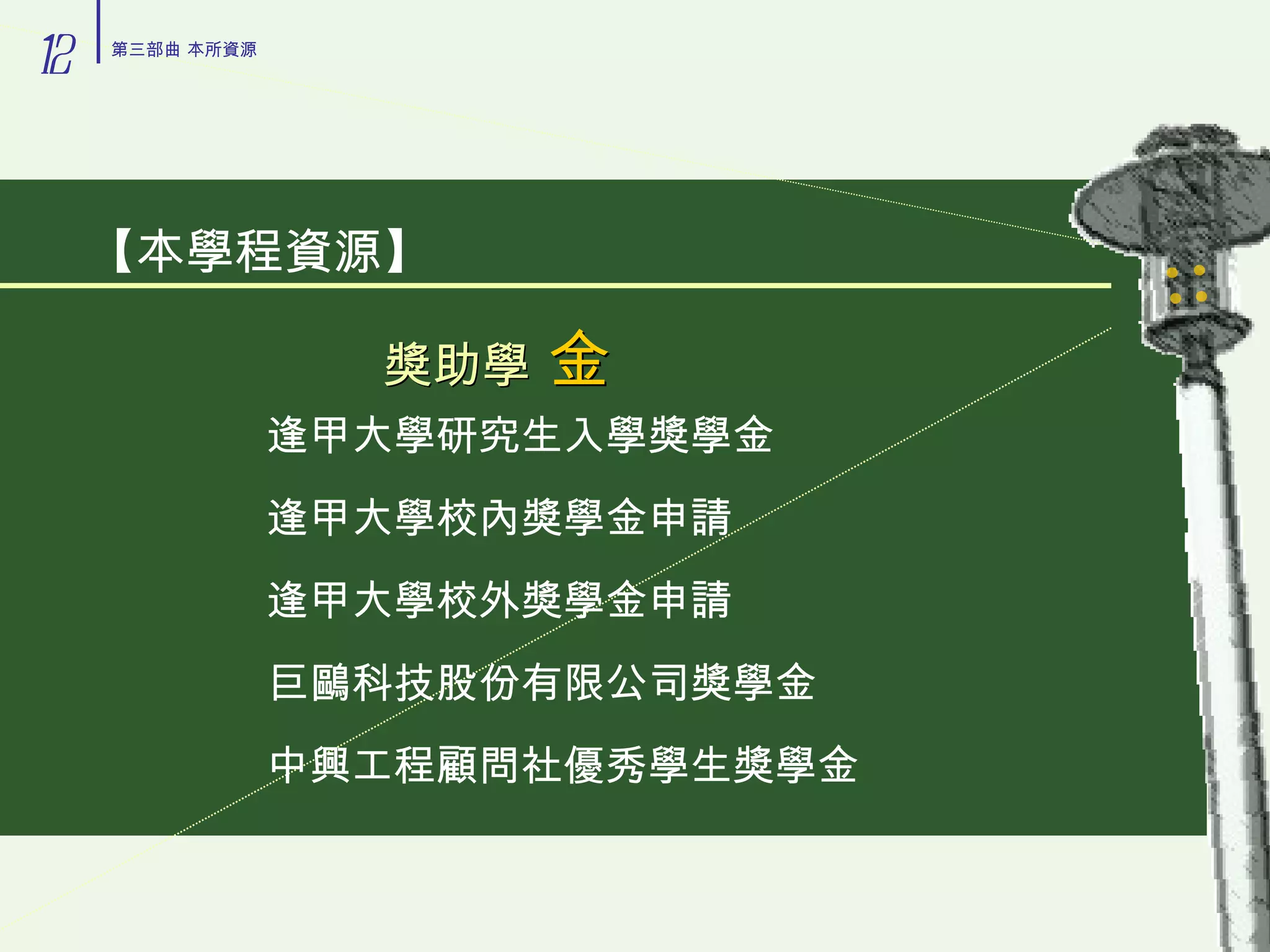 獎助學   金 逢甲大學研究生入學獎學金 逢甲大學校內獎學金申請 逢甲大學校外獎學金申請 巨鷗科技股份有限公司獎學金 中興工程顧問社優秀學生獎學金 【本學程資源】 12 第三部曲 本所資源 