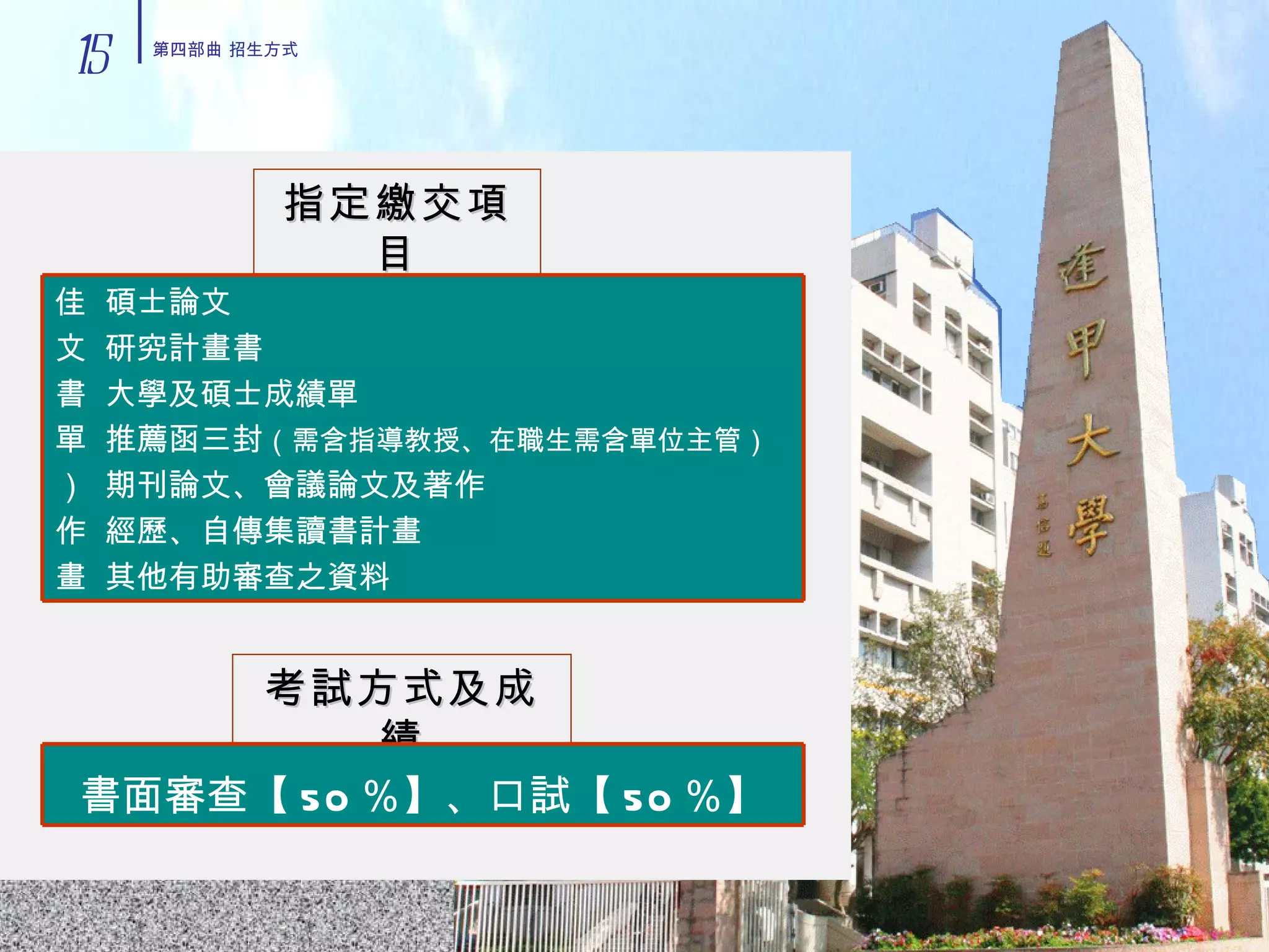 指定繳交項目 考試方式及成績 15 第四部曲 招生方式 書面審查【 50 ％】、口試【 50 ％】    碩士論文    研究計畫書    大學及碩士成績單    推薦函三封 （需含指導教授、在職生需含單位主管）     期刊論文、會議論文及著作    經歷、自傳集讀書計畫    其他有助審查之資料 