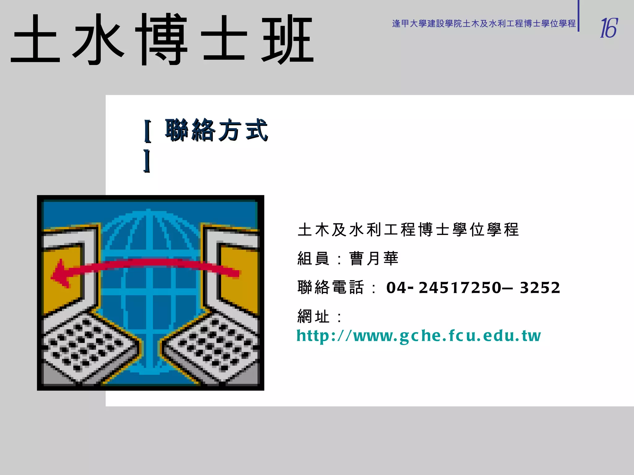 [ 聯絡方式 ] 土木及水利工程博士學位學程 組員：曹月華　 聯絡電話： 04-24517250—3252 網址： http://www.gche.fcu.edu.tw 土水博士班 16 逢甲大學建設學院土木及水利工程博士學位學程 