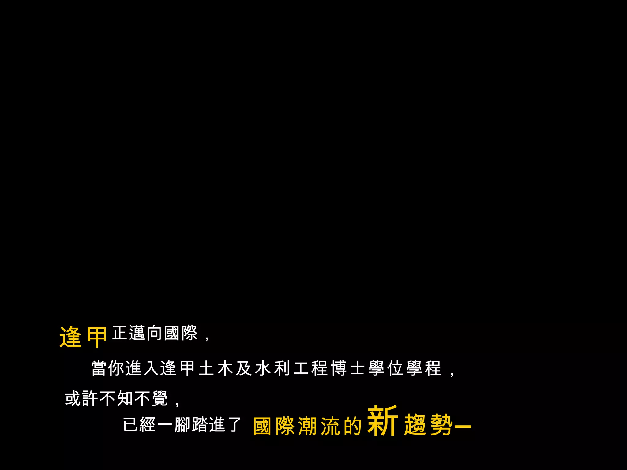 逢甲 正邁向國際， 當你進入 逢甲土木及水利工程博士學位學程， 或許不知不覺， 已經一腳踏進了 國際潮流的 新 趨勢— 