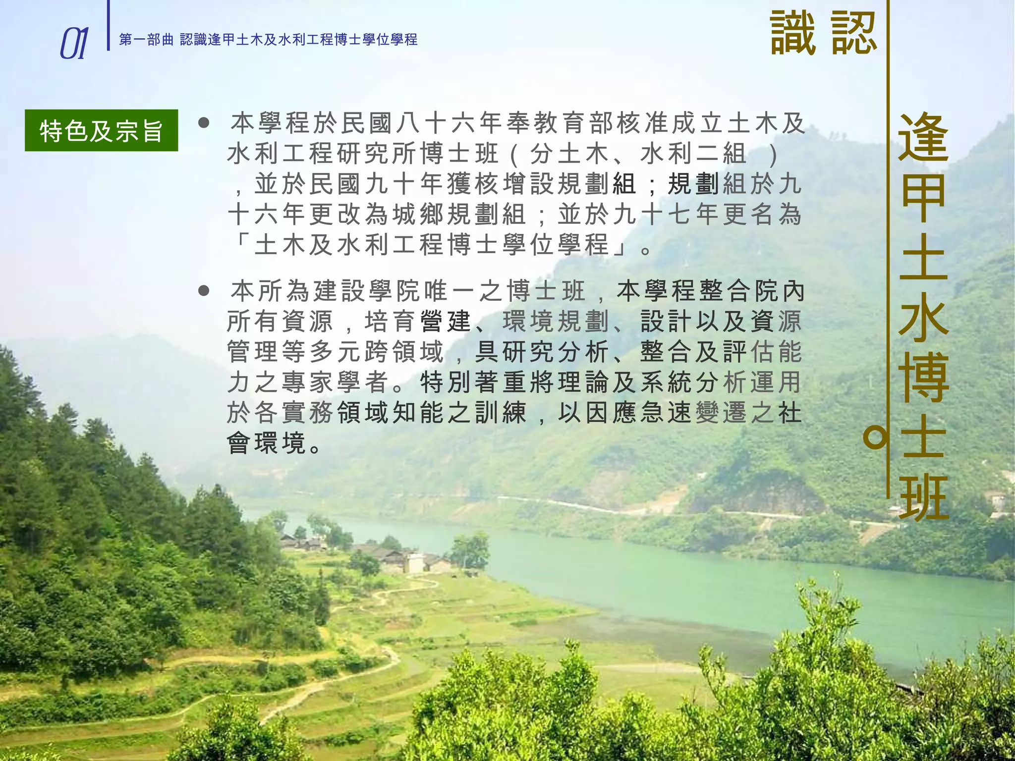 。 認識 逢甲土水博士班 特色及宗旨 ● 本學程於民國八十六年奉教育部核准成立土木及水利工程研究所博士班（分土木、水利二組 ），並於民國九十年獲核增設規劃 組；規劃 組於九十六年更改為城鄉規劃組；並於九十七年更名為「土木及水利工程博士學位學程」。 ● 本所為建設學院唯一之博士班， 本學程整合院內 所有資源，培育 營建、 環境規劃、 設計以及資 源管理等多元跨領域， 具研究分析、整合及評 估能力之專家學者。 特別著重將理論及系統分 析運用於各實務 領域知能之訓練，以因應急速 變遷之 社會環境。 01 第一部曲 認識逢甲土木及水利工程博士學位學程 