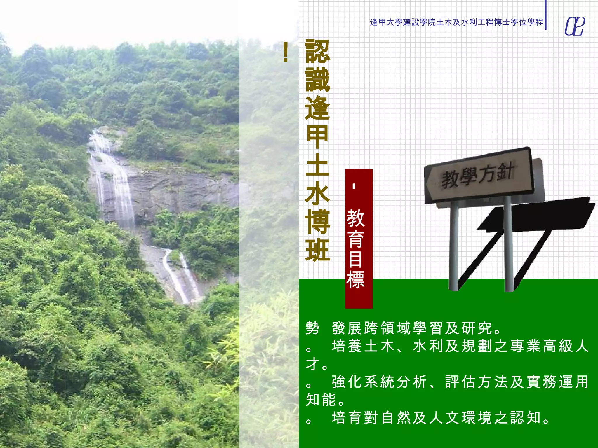    發展跨領域學習及研究。    培養土木、水利及規劃之專業高級人才。    強化系統分析、評估方法及實務運用知能。    培育對自然及人文環境之認知。 認識逢甲土水博班！ —  教育目標 02 逢甲大學建設學院土木及水利工程博士學位學程 
