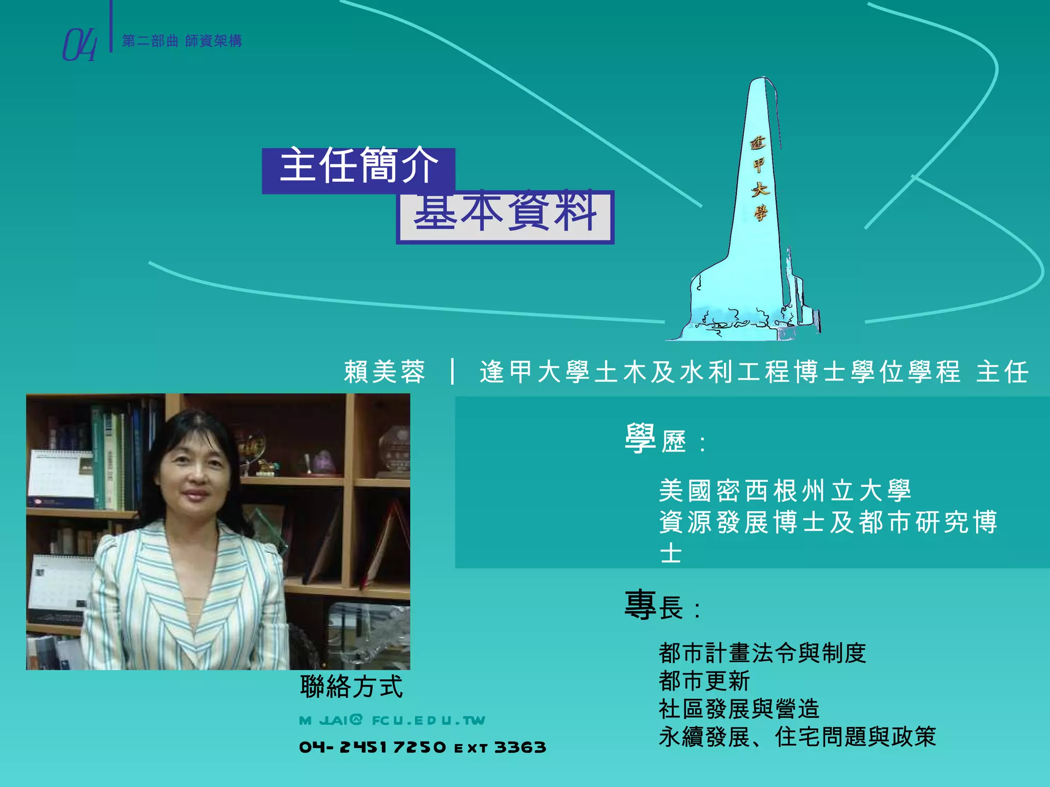主任簡介 基本資料 賴美蓉 ︱ 逢甲大學土木及水利工程博士學位學程 主任 美國密西根州立大學 資源發展博士及都市研究博士 學 歷： 都市計畫法令與制度 都市更新 社區發展與營造 永續發展、住宅問題與政策 專 長： 聯絡方式 [email_address] 04-24517250 ext 3363 04 第二部曲 師資架構 