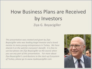 How Business Plans are Received
by Investors
Ziya G. Boyacigiller
This presentation was created and given by Ziya
Boyacigiller who was leading Angel Investor and a loved
mentor to many young entrepreneurs in Turkey. We have
shared it on the web for everyone’s benefit. It is free to
use but please cite Ziya Boyacigiller as the source when
you use any part of this presentation. For more about
Ziya Boyacigiller’s contributions to the start-up Ecosystem
of Turkey, please go to www.ziyaboyacigiller.com
 