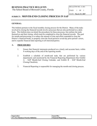 BUSINESS PRACTICE BULLETIN 
The School Board of Broward County, Florida 
BULLETIN NO.: A-481 
PAGE: 1 OF 1 
DATE:: March 25, 2007 
SUBJECT: MONTH-END CLOSING PROCESS IN SAP 
GENERAL: 
This bulletin pertains to the fiscal monthly closing process for the District. Many of the tasks 
involved in closing the financial records involve processes that are also performed on a daily 
basis. This bulletin does not detail the procedures for these processes, but outlines the tasks 
themselves and their timing, which must be completed to close the financial records. The goal 
for month-end processing is to reduce the amount of time and effort expended to close the 
District’s financial books, to properly close the fiscal period to avoid any prior period’s errors, 
and to expedite financial data reporting to all interested parties. 
A. PROCEDURES 
1. Ensure that financial statements produced on a timely and accurate basis, within 
8 working days of the end of the reporting month. 
2. Establish a schedule of month-end tasks that are performed by various 
departments and monitored by the Financial Reporting Department (See Exhibit 
A – SAP Month-End Closing Calendar, and Exhibit B – SAP Month-End 
Closing Checklist). 
. 
3. Financial Reporting is responsible for managing the month-end closing process. 
Supersedes: 
N/A New Business Practice Bulletins 
Issued By: 
Financial Reporting 
 