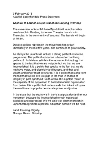 9 February 2018
Abahlali baseMjondolo Press Statement
 
Abahlali to Launch a New Branch in Gauteng Province
 
The movement of Abahlali baseMjondoli will launch another
new branch in Gauteng tomorrow. The new branch is in
Thembisa, in the community of Vusumzi. The launch will begin
at 10 am.
 
Despite serious repression the movement has grown
immensely in the last few years, and continues to grow rapidly.
 
As always the launch will include a strong political education
programme. The political education is based on our living
politics of Ubuhlalism, which is the movement's ideology that
speaks to the fact that we are not poor but we that we are
impoverished. It is a politic that speaks to the fact that we do
not have water, and electricity and houses, and that land,
wealth and power must be shared. It is a politic that starts from
the fact that we still live like pigs in the mud in shacks of
indignity in post-apartheid South Africa. It is a politic rooted in
the capacity of the oppressed to build democratic organisation
from below. It is a politic that understands that inkani will open
the road towards popular democratic power and justice.
 
In the state that the country is in there is a great demand for our
movement because the impoverished remain neglected,
exploited and oppressed. We will also visit another branch in
Johannesburg where a political education session will be held.
Land. Housing. Dignity.
Occupy. Resist. Develop.
 