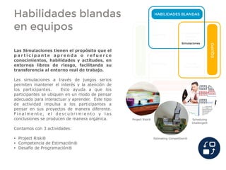 Habilidades blandas
en equipos
HABILIDADES BLANDAS
HABILIDADES DURAS
INDIVIDUO
EQUIPO
Coaching
Conferencias
Charlas
Talleres
Simulaciones
Mentoring Cursos
Seminarios
Las Simulaciones tienen el propósito que el
p a r t i c i p a n t e a p r e n d a o r e f u e r c e
conocimientos, habilidades y actitudes, en
entornos libres de riesgo, facilitando su
transferencia al entorno real de trabajo.
Las simulaciones a través de juegos serios
permiten mantener el interés y la atención de
los participantes. Esto ayuda a que los
participantes se ubiquen en un modo de pensar
adecuado para interactuar y aprender. Este tipo
de actividad impulsa a los participantes a
pensar en sus proyectos de manera diferente.
F i n a l m e n t e , e l d e s c u b r i m i e n t o y l a s
conclusiones se producen de manera orgánica.
Contamos con 3 actividades:
• Project Risk®
• Competencia de Estimación®
• Desafío de Programación®
Project Risk®
Estimating Competition®
Scheduling
Challenge®
 