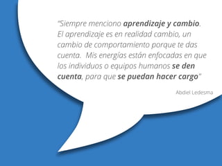“Siempre menciono aprendizaje y cambio.
El aprendizaje es en realidad cambio, un
cambio de comportamiento porque te das
cuenta. Mis energías están enfocadas en que
los individuos o equipos humanos se den
cuenta, para que se puedan hacer cargo”
Abdiel Ledesma
 