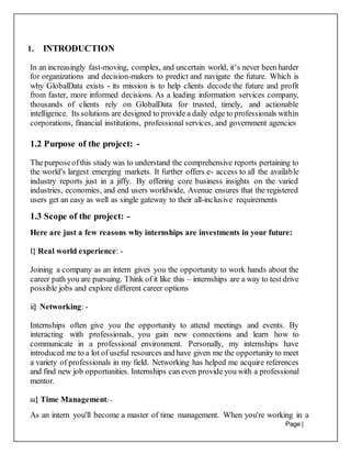 Page |
11
1. INTRODUCTION
In an increasingly fast-moving, complex, and uncertain world, it’s never been harder
for organizations and decision-makers to predict and navigate the future. Which is
why GlobalData exists - its mission is to help clients decode the future and profit
from faster, more informed decisions. As a leading information services company,
thousands of clients rely on GlobalData for trusted, timely, and actionable
intelligence. Its solutions are designed to provide a daily edge to professionals within
corporations, financial institutions, professional services, and government agencies
1.2 Purpose of the project: -
The purposeofthis study was to understand the comprehensive reports pertaining to
the world's largest emerging markets. It further offers e- access to all the available
industry reports just in a jiffy. By offering core business insights on the varied
industries, economies, and end users worldwide, Avenue ensures that the registered
users get an easy as well as single gateway to their all-inclusive requirements
1.3 Scope of the project: -
Here are just a few reasons why internships are investments in your future:
I} Real world experience: -
Joining a company as an intern gives you the opportunity to work hands about the
career path you are pursuing. Think of it like this – internships are a way to test drive
possible jobs and explore different career options
ii} Networking: -
Internships often give you the opportunity to attend meetings and events. By
interacting with professionals, you gain new connections and learn how to
communicate in a professional environment. Personally, my internships have
introduced me to a lot of useful resources and have given me the opportunity to meet
a variety of professionals in my field. Networking has helped me acquire references
and find new job opportunities. Internships can even provide you with a professional
mentor.
iii} Time Management: -
As an intern you'll become a master of time management. When you're working in a
 