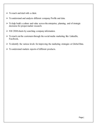 Page |
13
 To reach and deal with a client.
 To understand and analysis different company Profile and data.
 To help build a culture and value across the enterprise, planning, and of strategic
decisions for propermarket research.
 Fill CRM sheets by searching company information.
 To reach out the customers through the social media marketing like LinkedIn,
Facebook,
 To identify the various levels for improving the marketing strategies at Global Data.
 To understand markets reports of different products.
 