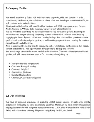 Page |
15
2. Company Profile:
We benefit enormously from a rich and diverse mix of people, skills and cultures. It is the
contribution, combination, and collaboration of this talent that has shaped our success so far, and
will continue to do so in the future.
Headquartered in London with over 20 office locations and 3,300 employees across Europe,
North America, APAC and Latin America, we have a truly global footprint.
We are proud that everything we do is created in house by our talented people. From expert
researchers and analysts creating compelling content to innovative software teams building
engaging platforms, dynamic sales teams creating lasting client relationships, passionate events
professionals producing unique experiences, and inspiring corporateteams ensuring the business
runs efficiently and effectively.
Now is an incredibly exciting time to join and be part of GlobalData, our business is fast-paced,
vibrant and ambitious, with opportunities for everyone to develop and succeed.
We have a range of vacancies within the industries we cover. View our current opportunities or
get in touch with our recruitment team to find out more about joining us.
 How you may use our product?
 CorporateStrategy Planning
 Consumer Insights2
 Competition Strategies
 Supplier Relationships
 Channel & Customer Management
2.1 Our Expertise: -
We have an extensive experience in executing global market analysis projects, with specific
expertise in conducting the same in emerging countries. Moreover, we have done work across all
major global markets with our global headquarters in the U.S.;Centre of excellence in Pune & New
Delhi; and sales offices spanning Singapore, Hong Kong, the UK, and Brazil.
 