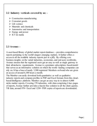Page |
16
2.2 Industry verticals covered by us: -
 Construction manufacturing
 Consumer goods
 Life science
 Materials and chemicals
 Automotive and transportation
 Energy and power
 ICT & media
2.3 Avenue: -
A user-based library of global market report database— provides comprehensive
reports pertaining to the world's largest emerging markets. It further offers e-
access to all the available industry reports just in a jiffy. By offering core
business insights on the varied industries, economies, and end users worldwide,
Avenue ensures that the registered users get an easy as well as single gateway to
their all-inclusive requirements. Avenue is a premium subscription- based model
that serves as an informative solution on which the world- leading companies can
rely on. It has a base of nearly 3,500 registered Members on board who are given
an access of around 6,100 hours a month.
The Member can easily download both quantitative as well as qualitative
industry reports and company profiles in PDF and Excel formats from this cloud-
based intelligence platform. Member can get an easy way-in to almost 6,000
niche market reports. Covering 170 industries, with data comprising 6 lacs pages
of reports, Avenue further provides a hassle-free solution to all the client queries.
Till date, around 870+ Excel and 1250+ PDF copies of reports are downloaded.
 