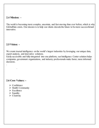 2.4 Mission: -
The world is becoming more complex, uncertain, and fast-moving than ever before, which is why
GlobalData exists. Our mission is to help our clients decodethe future to be more successfuland
innovative.
2.5 Vision: -
We create trusted intelligence on the world’s largest industries by leveraging our unique data,
expert analysis, and innovative solutions.
Easily-accessible and fully-integrated into one platform, our Intelligence Center solution helps
companies, government organizations, and industry professionals make faster, more informed
decisions.
.
.
2.6 Core Values: -
 Confidence
 Health Community
 Excellence
 Equality
 Creativity
 