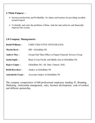 2.7Main Purpose: -
 Increase productivity and Profitability for clients and business by providing excellent
research report.
 To identify and solve the problems of firms, train the task achievers and financially
empower the society.
2.8 Company Management:-
RakhiWilliams: - CHIEF EXECUTIVE OFFICER (CEO)
Martin Beck:- MD - GlobalData Plc
Andrew Day: - Group Chief Data Officer at Pepper Financial Services Group
Justin Inglis: - Head of Asia Pacific and Middle East at GlobalData Plc
RajeevGupta: - GlobalData Plc | Alt. Data | Fintech | ESG
Rohit Ravetkar:- Analyst at GlobalData Plc
Aakanksha Tyagi:- Associate Analyst at GlobalData Plc
The company compromises of 600 professional employees handing IT, Branding,
Marketing, relationship management, sales, business development, code of conduct
and different partnership.
 