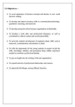 3.2 Objectives: -
 To assist application of business concepts and theories to real- world
decision- making.
 To develop and improve business skills in communication,technology,
quantitative reasoning, and teamwork.
 To develop perspective about business organizations in theirtotality.
 To develop a work ethic and professional demeanor, as well as
commitment to ethical conduct and social responsibility.
 To assist the student's development of employer-valued skills such as
teamwork, communications and attention to detail.
 To offer the opportunity for the young students to acquire on job the
skills, knowledge, attitudes, and perceptions along withthe experience
needed to constitute a professional identity.
 To give an insight into the working of the real organizations.
 To expand network of professional relationships and contacts.
 To appreciate the linkages among different functions.
 