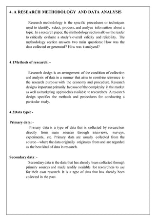 4. A RESEARCH METHODOLOGY AND DATA ANALYSIS
Research methodology is the specific procedures or techniques
used to identify, select, process, and analyze information about a
topic. In a research paper, the methodology section allows the reader
to critically evaluate a study’s overall validity and reliability. The
methodology section answers two main questions: How was the
data collected or generated? How was it analyzed?
4.1Methods of research: -
Research design is an arrangement of the condition of collection
and analysis of data in a manner that aims to combine relevance to
the research purpose with the economy and procedure. Research
designs important primarily becauseof the complexity in the market
as well as marketing approaches available to researchers. A research
design specifies the methods and procedures for conducting a
particular study.
4.2Data type: -
Primary data: -
Primary data is a type of data that is collected by researchers
directly from main sources through interviews, surveys,
experiments, etc. Primary data are usually collected from the
source—where the data originally originates from and are regarded
as the best kind of data in research.
Secondary data: -
Secondarydata is the data that has already been collected through
primary sources and made readily available for researchers to use
for their own research. It is a type of data that has already been
collected in the past.
 