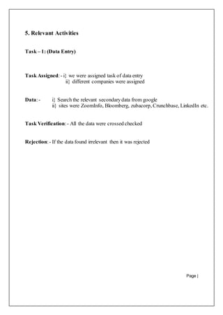 Page |
25
5. Relevant Activities
Task – 1: (Data Entry)
Task Assigned:- i} we were assigned task of data entry
ii} different companies were assigned
Data:- i} Search the relevant secondarydata from google
ii} sites were ZoomInfo, Bloomberg, zubacorp, Crunchbase, LinkedIn etc.
Task Verification:- All the data were crossed checked
Rejection:- If the data found irrelevant then it was rejected
 