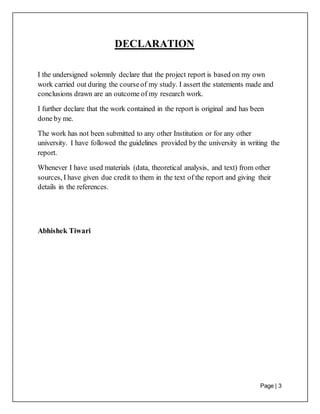 Page | 3
DECLARATION
I the undersigned solemnly declare that the project report is based on my own
work carried out during the courseof my study. I assert the statements made and
conclusions drawn are an outcome of my research work.
I further declare that the work contained in the report is original and has been
done by me.
The work has not been submitted to any other Institution or for any other
university. I have followed the guidelines provided by the university in writing the
report.
Whenever I have used materials (data, theoretical analysis, and text) from other
sources, I have given due credit to them in the text of the report and giving their
details in the references.
Abhishek Tiwari
 