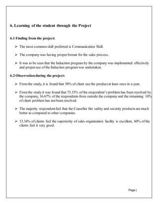 Page |
28
6. Learning of the student through the Project
6.1 Finding from the project:
 The most common skill preferred is Communication Skill.
 The company was having properformat for the sales process.
 It was to be seen that the Induction program by the company was implemented effectively
and properuse of the Induction program was undertaken.
6.2 Observationduring the project:
 From the study, it is found that 50% of client use the productat least once in a year.
 From the study it was found that 73.33% of the respondent’s problem has been resolved by
the company, 16.67% of the respondents from outside the company and the remaining 10%
of client problem has not been resolved.
 The majority respondentfeel that the Ceasefire fire safety and security products are much
better as compared to other companies.
 13.34% of clients feel the superiority of sales organization facility is excellent, 60% of the
clients feel it very good.
 