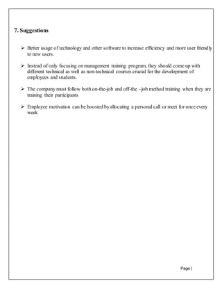 Page |
30
7. Suggestions
 Better usage of technology and other software to increase efficiency and more user friendly
to new users.
 Instead of only focusing on management training program, they should come up with
different technical as well as non-technical courses crucial for the development of
employees and students.
 The company must follow both on-the-job and off-the –job method training when they are
training their participants
 Employee motivation can be boosted byallocating a personal call or meet for once every
week
 
