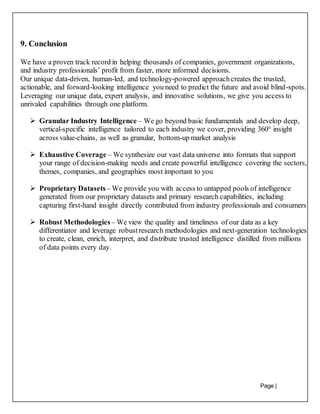 Page |
34
9. Conclusion
We have a proven track record in helping thousands of companies, government organizations,
and industry professionals’ profit from faster, more informed decisions.
Our unique data-driven, human-led, and technology-powered approachcreates the trusted,
actionable, and forward-looking intelligence you need to predict the future and avoid blind-spots.
Leveraging our unique data, expert analysis, and innovative solutions, we give you access to
unrivaled capabilities through one platform.
 Granular Industry Intelligence – We go beyond basic fundamentals and develop deep,
vertical-specific intelligence tailored to each industry we cover, providing 360° insight
across value-chains, as well as granular, bottom-up market analysis
 Exhaustive Coverage – We synthesize our vast data universe into formats that support
your range of decision-making needs and create powerful intelligence covering the sectors,
themes, companies, and geographies most important to you
 Proprietary Datasets – We provide you with access to untapped pools of intelligence
generated from our proprietary datasets and primary research capabilities, including
capturing first-hand insight directly contributed from industry professionals and consumers
 Robust Methodologies – We view the quality and timeliness of our data as a key
differentiator and leverage robustresearch methodologies and next-generation technologies
to create, clean, enrich, interpret, and distribute trusted intelligence distilled from millions
of data points every day.
 