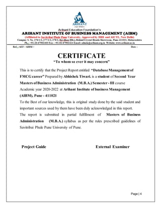 Page | 4
CERTIFICATE
“To whom so ever it may concern”
This is to certify that the Project Report entitled “DatabaseManagementof
FMCG career” Prepared by Abhishek Tiwari. is a student of Second Year
Masters ofBusiness Administration (M.B.A.) Semester - III course
Academic year 2020-2022 at Arihant Institute of business Management
(AIBM), Pune - 411021
To the Best of our knowledge, this is original study done by the said student and
important sources used by them have been duly acknowledged in this report.
The report is submitted in partial fulfillment of Masters of Business
Administration (M.B.A.) syllabus as per the rules prescribed guidelines of
Savitribai Phule Pune University of Pune.
Project Guide External Examiner
 