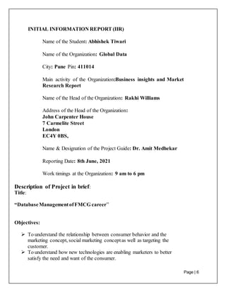 Page | 6
INITIAL INFORMATION REPORT (IIR)
Name of the Student: Abhishek Tiwari
Name of the Organization: Global Data
City: Pune Pin: 411014
Main activity of the Organization:Business insights and Market
Research Report
Name of the Head of the Organization: Rakhi Williams
Address of the Head of the Organization:
John Carpenter House
7 Carmelite Street
London
EC4Y 0BS,
Name & Designation of the Project Guide: Dr. Amit Medhekar
Reporting Date: 8th June, 2021
Work timings at the Organization: 9 am to 6 pm
Description of Project in brief:
Title:
“DatabaseManagementofFMCG career”
Objectives:
 To understand the relationship between consumer behavior and the
marketing concept, social marketing conceptas well as targeting the
customer.
 To understand how new technologies are enabling marketers to better
satisfy the need and want of the consumer.
 