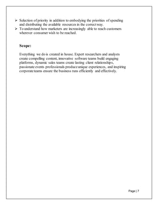 Page | 7
 Selection of priority in addition to embodying the priorities of spending
and distributing the available resources in the correctway.
 To understand how marketers are increasingly able to reach customers
wherever consumer wish to be reached.
Scope:
Everything we do is created in house. Expert researchers and analysts
create compelling content, innovative software teams build engaging
platforms, dynamic sales teams create lasting client relationships,
passionate events professionals produceunique experiences, and inspiring
corporateteams ensure the business runs efficiently and effectively.
 