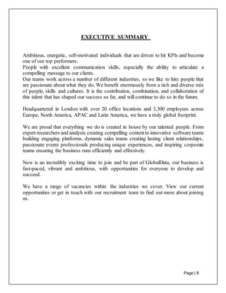 Page | 8
EXECUTIVE SUMMARY
Ambitious, energetic, self-motivated individuals that are driven to hit KPIs and become
one of our top performers.
People with excellent communication skills, especially the ability to articulate a
compelling message to our clients.
Our teams work across a number of different industries, so we like to hire people that
are passionate about what they do, We benefit enormously from a rich and diverse mix
of people, skills and cultures. It is the contribution, combination, and collaboration of
this talent that has shaped our success so far, and will continue to do so in the future.
Headquartered in London with over 20 office locations and 3,300 employees across
Europe, North America, APAC and Latin America, we have a truly global footprint.
We are proud that everything we do is created in house by our talented people. From
expert researchers and analysts creating compelling contentto innovative software teams
building engaging platforms, dynamic sales teams creating lasting client relationships,
passionate events professionals producing unique experiences, and inspiring corporate
teams ensuring the business runs efficiently and effectively.
Now is an incredibly exciting time to join and be part of GlobalData, our business is
fast-paced, vibrant and ambitious, with opportunities for everyone to develop and
succeed.
We have a range of vacancies within the industries we cover. View our current
opportunities or get in touch with our recruitment team to find out more about joining
us.
 
