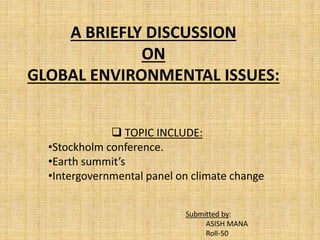 A BRIEFLY DISCUSSION
ON
GLOBAL ENVIRONMENTAL ISSUES:
 TOPIC INCLUDE:
•Stockholm conference.
•Earth summit’s
•Intergovernmental panel on climate change
Submitted by:
ASISH MANA
Roll-50
 
