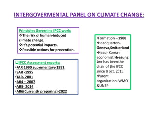 INTERGOVERMENTAL PANEL ON CLIMATE CHANGE:
•Formation – 1988
•Headquarters-
Geneva,Switzerland
•Head- Korean
economist Hoesung
Lee has been the
chair of the IPCC
since 8 oct. 2015.
•Parent
organization- WMO
&UNEP
Principles Governing IPCC work:
The risk of human-induced
climate change.
It’s potential impacts.
Possible options for prevention.
IPCC Assessment reports:
•FAR 1990 suplementary-1992
•SAR -1995
•TAR- 2001
•AR4 – 2007
•AR5- 2014
•AR6(Currently preparing)-2022
 