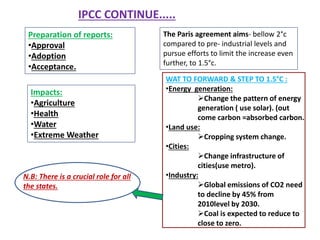 Preparation of reports:
•Approval
•Adoption
•Acceptance.
IPCC CONTINUE.....
Impacts:
•Agriculture
•Health
•Water
•Extreme Weather
The Paris agreement aims- bellow 2°c
compared to pre- industrial levels and
pursue efforts to limit the increase even
further, to 1.5°c.
WAT TO FORWARD & STEP TO 1.5°C :
•Energy generation:
Change the pattern of energy
generation ( use solar). (out
come carbon =absorbed carbon.
•Land use:
Cropping system change.
•Cities:
Change infrastructure of
cities(use metro).
•Industry:
Global emissions of CO2 need
to decline by 45% from
2010level by 2030.
Coal is expected to reduce to
close to zero.
N.B: There is a crucial role for all
the states.
 