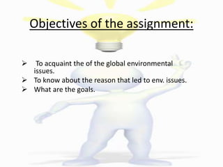 Objectives of the assignment:
 To acquaint the of the global environmental
issues.
 To know about the reason that led to env. issues.
 What are the goals.
 