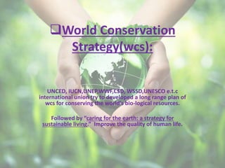World Conservation
Strategy(wcs):
UNCED, IUCN,UNEP,WWF,CSD, WSSD,UNESCO e.t.c
international union try to developed a long range plan of
wcs for conserving the world’s bio-logical resources.
Followed by “caring for the earth: a strategy for
sustainable living.” Improve the quality of human life.
 