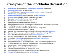 Principles of the Stockholm declaration:
1. Human rights must be asserted, apartheid and colonialism condemned.
2. Natural resources must be safeguarded.
3. The earth’s capacity to produce renewable resource must be maintained.
4. Wildlife must be safeguarded.
5. Non-renewable resources must be shared and not exhausted.
6. Pollution must no exceed the env. Capacity to clean itself.
7. Damaging oceanic pollution must be prevented.
8. Development is needed to improve env.
9. Developing countries therefore need assistance.
10. Developing countries need reasonable prices for exports to carry out environmental.
11. Env. Policy must not be hamper development.
12. Developing countries need money to develop env. Safeguarded.
13. Integrated development planning is needed.
14. Rational planning should resolve conflicts btw. Environment and development.
15. Human settlements must be planned to eliminate environmental problems.
16. Gov. Should plan their own appropriate population policies.
17. National institution s must plan development of states natural resources.
18. Science and technology must be used to improve the environment.
19. Environmental education is essential.
20. Environmental research must be promoted particularly in developing countries.
21. States may exploit their resources as they wish but must not endanger others.
22. Compensation is due to states thus endangered.
23. Each nation must establish its own standards.
24. There must be co-operation on international issues.
25. International organizations should help to improve the environment.
26. Weapons of mass destruction must be eliminated.
 