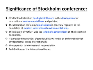Significance of Stockholm conference:
 Stockholm declaration has highly influence in the development of
international environmental laws and policies.
 The declaration containing 26 principles is generally regarded as the
foundation of modern international environmental laws.
 The creation of “UNEP” was the landmark achievement of the Stockholm
declaration.
 It’s provided inspiration, created public awareness of and concern over
environmental issues internationally.
 The approach to international responsibility.
 Redefinitions of the international issues.
 