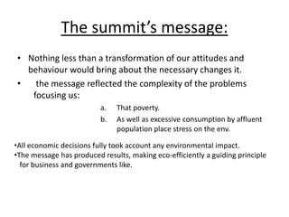 The summit’s message:
• Nothing less than a transformation of our attitudes and
behaviour would bring about the necessary changes it.
• the message reflected the complexity of the problems
focusing us:
a. That poverty.
b. As well as excessive consumption by affluent
population place stress on the env.
•All economic decisions fully took account any environmental impact.
•The message has produced results, making eco-efficiently a guiding principle
for business and governments like.
 