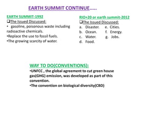 EARTH SUMMIT-1992
The Issued Discussed:
• gasoline, poisonous waste including
radioactive chemicals.
•Replace the use to fossil fuels.
•The growing scarcity of water.
RIO+20 or earth summit-2012
The Issued Discussed:
a. Disaster. e. Cities.
b. Ocean. f. Energy.
c. Water. g. Jobs.
d. Food.
WAY TO DO(CONVENTIONS):
•UNFCC , the global agreement to cut green house
gas(GHG) emission, was developed as part of this
convention.
•The convention on biological diversity(CBD)
EARTH SUMMIT CONTINUE.....
 