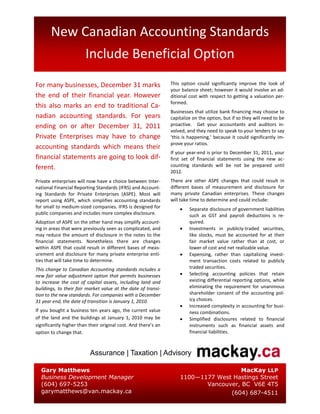 New Canadian Accounting Standards
                        Include Beneficial Option
For many businesses, December 31 marks                          This option could significantly improve the look of
                                                                your balance sheet; however it would involve an ad-
the end of their financial year. However                        ditional cost with respect to getting a valuation per-
                                                                formed.
this also marks an end to traditional Ca-
                                                                Businesses that utilize bank financing may choose to
nadian accounting standards. For years                          capitalize on the option, but if so they will need to be
ending on or after December 31, 2011                            proactive. Get your accountants and auditors in-
                                                                volved, and they need to speak to your lenders to say
Private Enterprises may have to change                          ‘this is happening,’ because it could significantly im-
                                                                prove your ratios.
accounting standards which means their
                                                                If your year-end is prior to December 31, 2011, your
financial statements are going to look dif-                     first set of financial statements using the new ac-
ferent.                                                         counting standards will be not be prepared until
                                                                2012.
Private enterprises will now have a choice between Inter-       There are other ASPE changes that could result in
national Financial Reporting Standards (IFRS) and Account-      different bases of measurement and disclosure for
ing Standards for Private Enterprises (ASPE). Most will         many private Canadian enterprises. These changes
report using ASPE, which simplifies accounting standards        will take time to determine and could include:
for small to medium-sized companies. IFRS is designed for                Separate disclosure of government liabilities
public companies and includes more complex disclosure.                   such as GST and payroll deductions is re-
Adoption of ASPE on the other hand may simplify account-                 quired.
ing in areas that were previously seen as complicated, and               Investments in publicly-traded securities,
may reduce the amount of disclosure in the notes to the                  like stocks, must be accounted for at their
financial statements. Nonetheless there are changes                      fair market value rather than at cost, or
within ASPE that could result in different bases of meas-                lower of cost and net realizable value.
urement and disclosure for many private enterprise enti-                 Expensing, rather than capitalizing invest-
ties that will take time to determine.                                   ment transaction costs related to publicly
This change to Canadian Accounting standards includes a                  traded securities.
new fair value adjustment option that permits businesses                 Selecting accounting policies that retain
to increase the cost of capital assets, including land and               existing differential reporting options, while
buildings, to their fair market value at the date of transi-             eliminating the requirement for unanimous
tion to the new standards. For companies with a December                 shareholder consent of the accounting pol-
31 year end, the date of transition is January 1, 2010.                  icy choices.
                                                                         Increased complexity in accounting for busi-
If you bought a business ten years ago, the current value                ness combinations.
of the land and the buildings at January 1, 2010 may be                  Simplified disclosures related to financial
significantly higher than their original cost. And there’s an            instruments such as financial assets and
option to change that.                                                   financial liabilities.



                          Assurance | Taxation | Advisory

  Gary Matthews                                                                      MacKay LLP
  Business Development Manager                                      1100—1177 West Hastings Street
  (604) 697-5253                                                           Vancouver, BC V6E 4T5
  garymatthews@van.mackay.ca                                                      (604) 687-4511
 