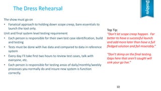 The show must go on
• Fanatical approach to holding down scope creep, bare essentials to
launch the tool only.
Unit and final system level testing requirement
• Each person is responsible for their own test case identification, build
and testing
• Tests must be done with live data and compared to data in reference
system
• Every day I’ll take first two hours to review test cases, talk with
everyone, etc.
• Each person is responsible for testing areas of daily/monthly/weekly
processes you normally do and insure new system is function
correctly.
The Dress Rehearsal
10
Top Tip:
“Don’t let scope creep happen. Far
better to have a successful launch
and add more later than have a full
fledged solution and fail miserably.”
“Don’t skimp on the final testing.
Gaps here that aren’t caught will
sink your go live.”
 