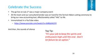 • The go live on July 1st was a major company event
• All the team and our consultant/vendor was on hand for the formal ribbon cutting ceremony to
bring our new accounting tool, affectionately called “HAL” to life.
• Immortalized in a YouTube video
– https://www.youtube.com/watch?v=Jh8RjdVK2YY
And then, the sounds of silence
Celebrate the Success
14
Top Tip:
“It’s your job to keep the spirits and
enthusiasm high until the end. Don’t
let failure be an option.”
 