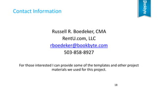 Russell R. Boedeker, CMA
RentU.com, LLC
rboedeker@bookbyte.com
503-858-8927
For those interested I can provide some of the templates and other project
materials we used for this project.
Contact Information
18
 