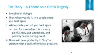• Everybody’s doing it
• Then when you do it, in a couple years
you do it again
• When you buy or sell you do it again
– …and for most of us this is a very
painful, ugly, gut-wrenching, and
possibly career ending event
 There will be opportunity to “buy” a
program with details of tonight’s program.
The Story – A Theme on a Greek Tragedy
2
 