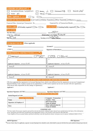 Cash Online Transfer Wire Transfer Others(Please Specify)
E-BANKING E-banking facility required?
OPERATIONAL INSTRUCTIONS
UNDERTAKING IF SPECIMEN SIGNATURE DIFFER FROM CNIC
I/We have appended the signature(s) on Account Opening Form, which is/are different from the signature(s) on my/our Computerized
National Identity Card, so please accept my/our signature(s), as I/We want to operate my/our new account with new signature(s).
I/We am/are fully responsible for this change of signature(s).
Specimen Signature of CNIC: Specimen Signature of CNIC:
CATEGORY OF APPLICANT -2
*In case of more than two applicants, separate Account Opening Form should be used, which shall be annexed with this form and considered integral part thereof.
Applicant 1 Applicant 2
1 2
3 4
Yes No
INTRODUCED BY:
Name:
CNIC #
Account #
Signature of Introducer
Where applicable
Next of Kin
Mr./Mrs/Miss.
CNIC No:
Tele No.:
Tele No.:
Relationship to A/c Holder
Relationship to A/c Holder
Optional
Yes Yes
No No
ATM CARD
MODE OF TRANSACTIONS:
ATM facility required?
Zakat Applicant -2
Zakat Applicant -2
Expected Max. Amount per Transaction: Rs.______________ Expected No. of Transaction/Month:________________
Account Admitted By:
(FOR OFFICIAL USE ONLY)
 
